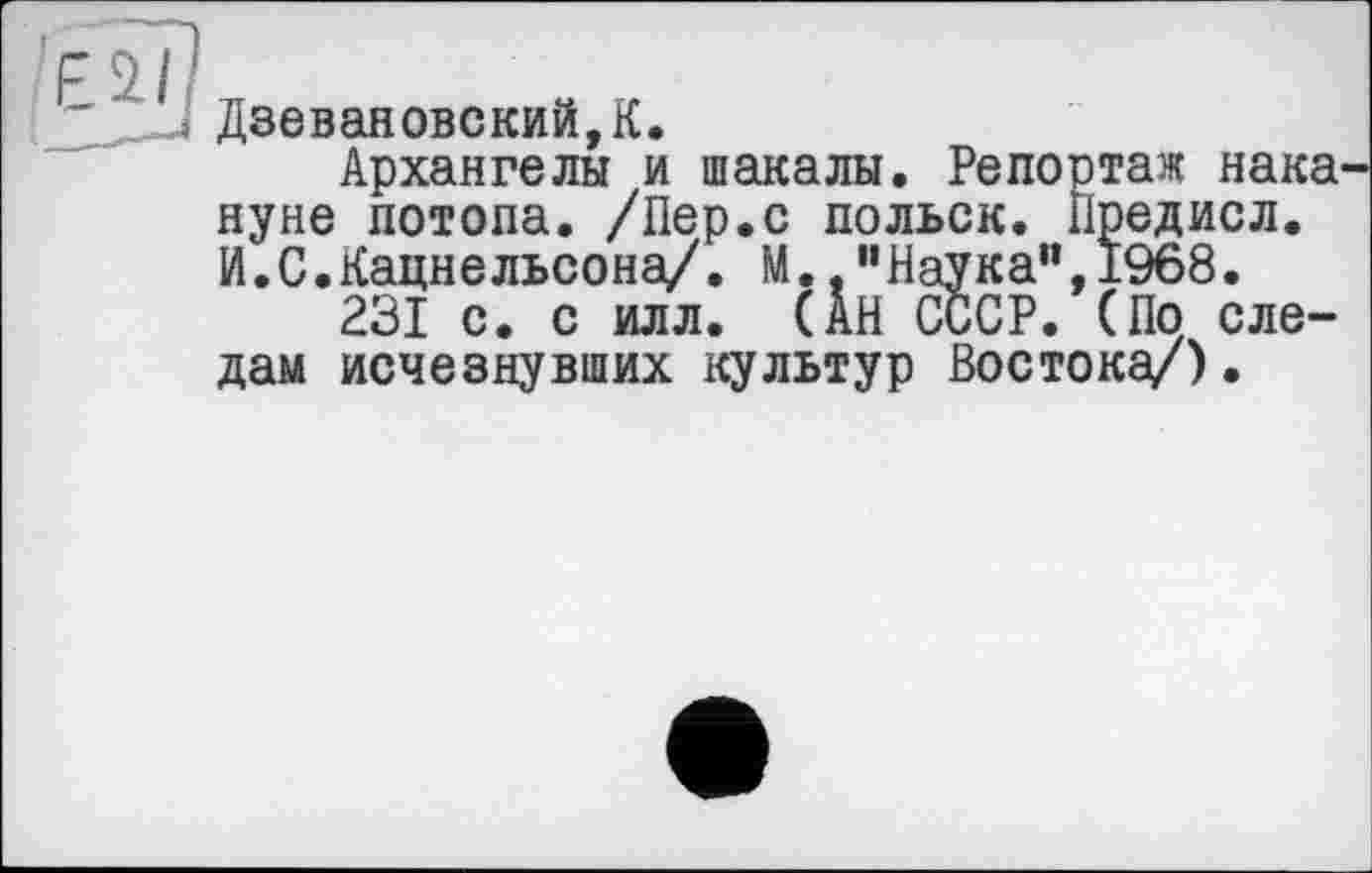 ﻿Дзевановский,К.
Архангелы и шакалы. Репортаж нака нуне потопа. /Пер.с польск. Предисл. И.С.Кацнельсона/. М. "Наука",1968.
231 с. с илл. (АН СССР. (По следам исчезнувших культур Востока/).